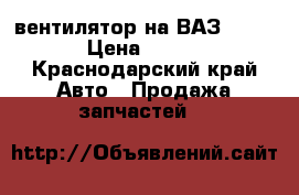 вентилятор на ВАЗ 2109 › Цена ­ 500 - Краснодарский край Авто » Продажа запчастей   